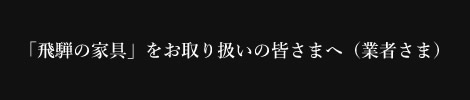 「飛騨の家具」をお取り扱いの皆さまへ（業者さま）